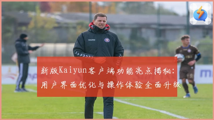 新版Kaiyun客户端功能亮点揭秘：用户界面优化与操作体验全面升级